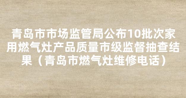 青岛市市场监管局公布10批次家用燃气灶产品质量市级监督抽查结果（青岛市燃气灶维修电话）