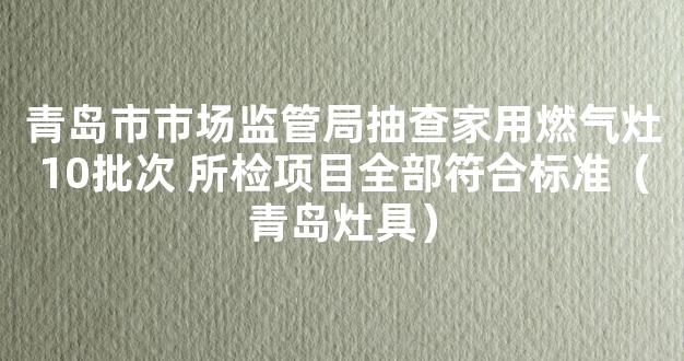 青岛市市场监管局抽查家用燃气灶10批次 所检项目全部符合标准（青岛灶具）