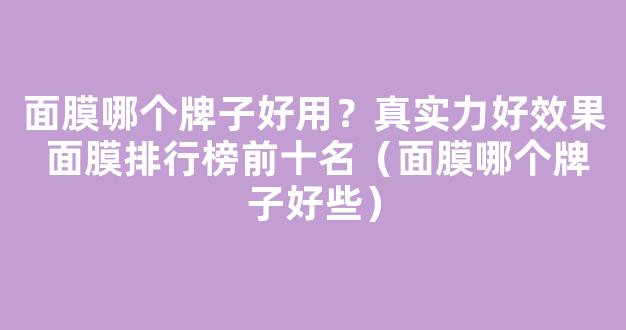 面膜哪个牌子好用？真实力好效果 面膜排行榜前十名（面膜哪个牌子好些）