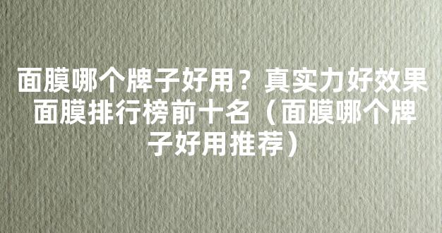 面膜哪个牌子好用？真实力好效果 面膜排行榜前十名（面膜哪个牌子好用推荐）