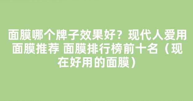 面膜哪个牌子效果好？现代人爱用面膜推荐 面膜排行榜前十名（现在好用的面膜）