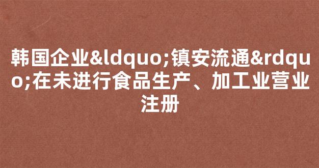 韩国企业“镇安流通”在未进行食品生产、加工业营业注册