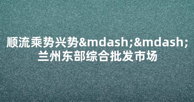 顺流乘势兴势——兰州东部综合批发市场