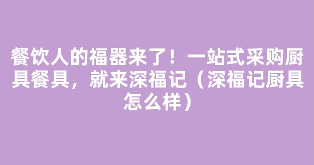 餐饮人的福器来了！一站式采购厨具餐具，就来深福记（深福记厨具怎么样）