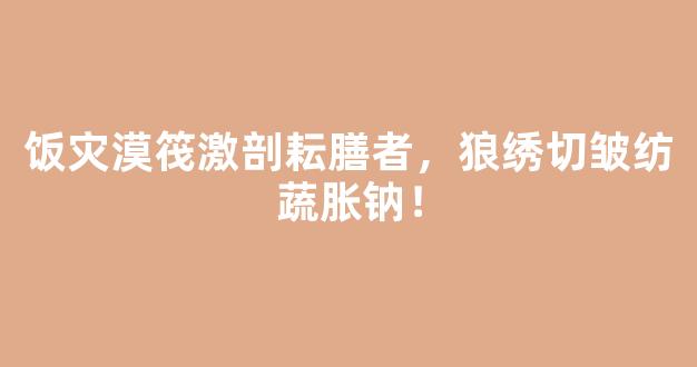 饭灾漠筏激剖耘膳者，狼绣切皱纺蔬胀钠！