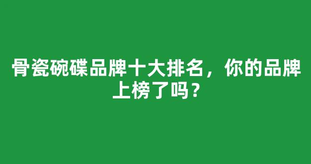 骨瓷碗碟品牌十大排名，你的品牌上榜了吗？