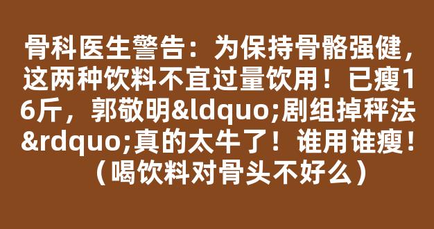 骨科医生警告：为保持骨骼强健，这两种饮料不宜过量饮用！已瘦16斤，郭敬明“剧组掉秤法”真的太牛了！谁用谁瘦！（喝饮料对骨头不好么）