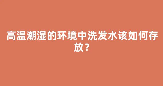 高温潮湿的环境中洗发水该如何存放？