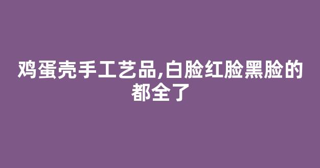 鸡蛋壳手工艺品,白脸红脸黑脸的都全了