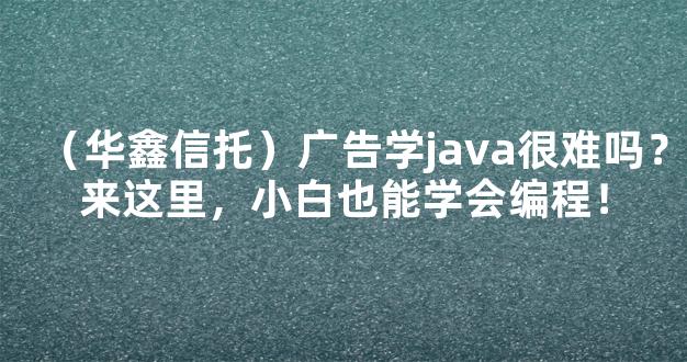 （华鑫信托）广告学java很难吗？来这里，小白也能学会编程！