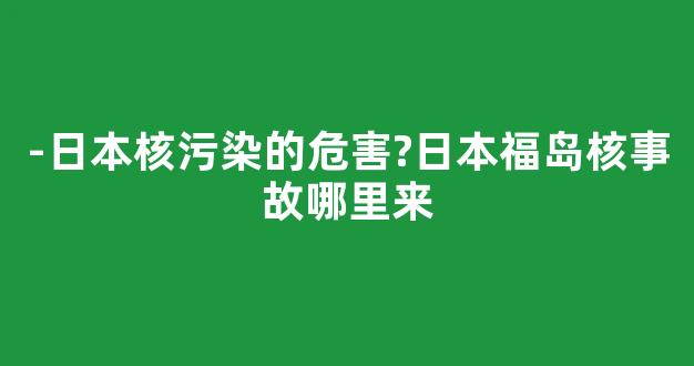 -日本核污染的危害?日本福岛核事故哪里来