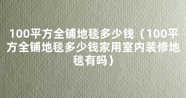 100平方全铺地毯多少钱（100平方全铺地毯多少钱家用室内装修地毯有吗）