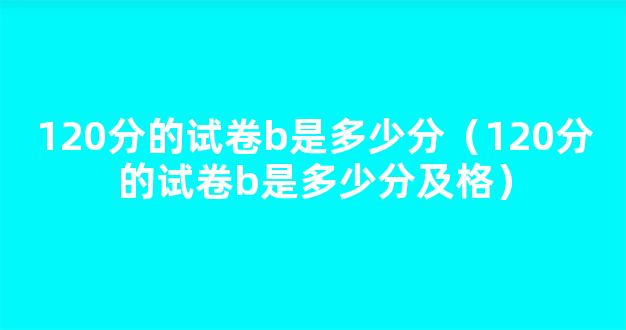 120分的试卷b是多少分（120分的试卷b是多少分及格）