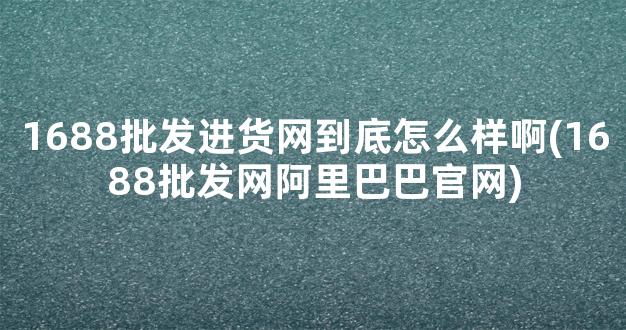 1688批发进货网到底怎么样啊(1688批发网阿里巴巴官网)