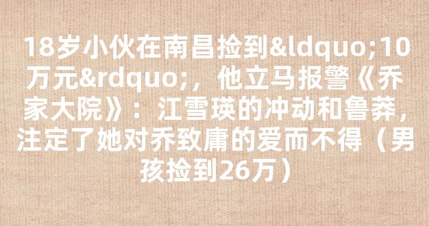 18岁小伙在南昌捡到“10万元”，他立马报警《乔家大院》：江雪瑛的冲动和鲁莽，注定了她对乔致庸的爱而不得（男孩捡到26万）