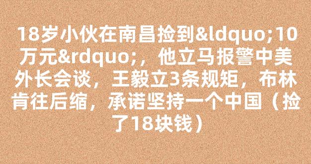 18岁小伙在南昌捡到“10万元”，他立马报警中美外长会谈，王毅立3条规矩，布林肯往后缩，承诺坚持一个中国（捡了18块钱）