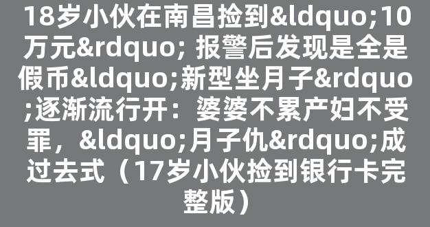 18岁小伙在南昌捡到“10万元” 报警后发现是全是假币“新型坐月子”逐渐流行开：婆婆不累产妇不受罪，“月子仇”成过去式（17岁小伙捡到银行卡完整版）