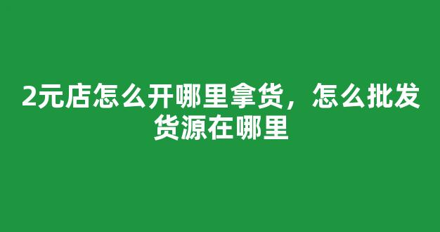 2元店怎么开哪里拿货，怎么批发货源在哪里