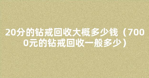 20分的钻戒回收大概多少钱（7000元的钻戒回收一般多少）