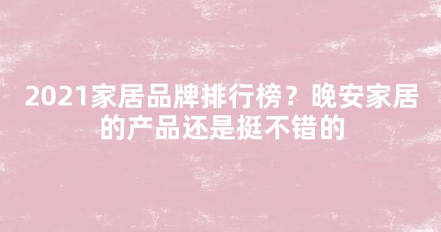 2021家居品牌排行榜？晚安家居的产品还是挺不错的