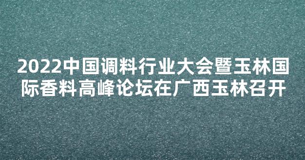 2022中国调料行业大会暨玉林国际香料高峰论坛在广西玉林召开