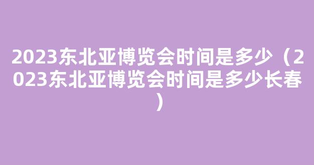 2023东北亚博览会时间是多少（2023东北亚博览会时间是多少长春）