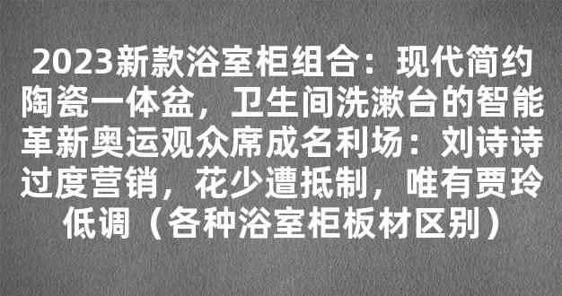 2023新款浴室柜组合：现代简约陶瓷一体盆，卫生间洗漱台的智能革新奥运观众席成名利场：刘诗诗过度营销，花少遭抵制，唯有贾玲低调（各种浴室柜板材区别）