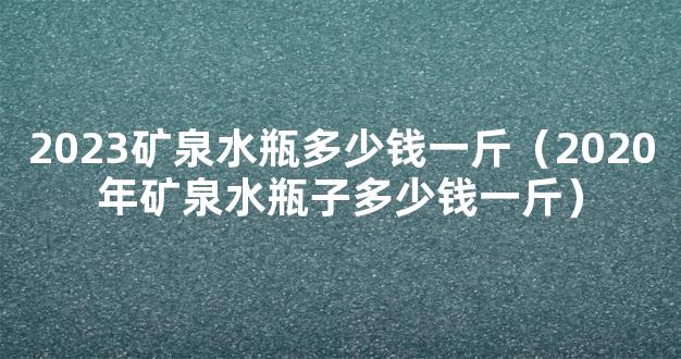 2023矿泉水瓶多少钱一斤（2020年矿泉水瓶子多少钱一斤）