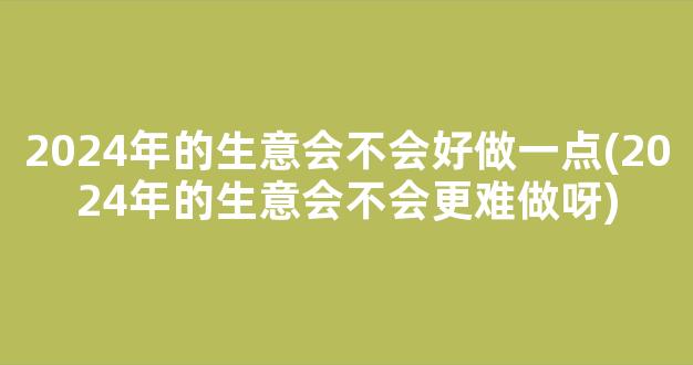 2024年的生意会不会好做一点(2024年的生意会不会更难做呀)