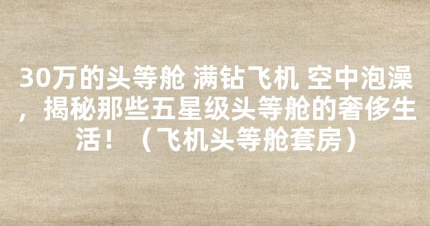 30万的头等舱 满钻飞机 空中泡澡，揭秘那些五星级头等舱的奢侈生活！（飞机头等舱套房）