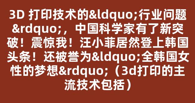 3D 打印技术的“行业问题”，中国科学家有了新突破！震惊我！汪小菲居然登上韩国头条！还被誉为“全韩国女性的梦想”（3d打印的主流技术包括）