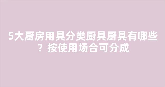 5大厨房用具分类厨具厨具有哪些？按使用场合可分成