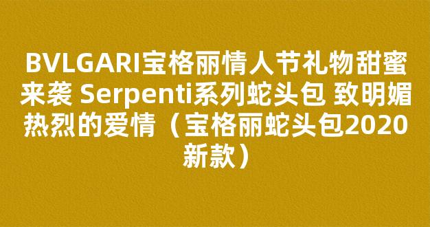 BVLGARI宝格丽情人节礼物甜蜜来袭 Serpenti系列蛇头包 致明媚热烈的爱情（宝格丽蛇头包2020新款）